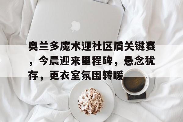 aiyouxi sports-奥兰多魔术迎社区盾关键赛，今晨迎来里程碑，悬念犹存，更衣室氛围转暖的简单介绍-aiyouxi sports